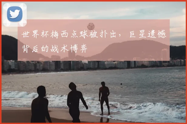 世界杯梅西点球被扑出,巨星遗憾背后的战术博弈