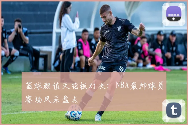 篮球颜值天花板对决：NBA最帅球员赛场风采盘点