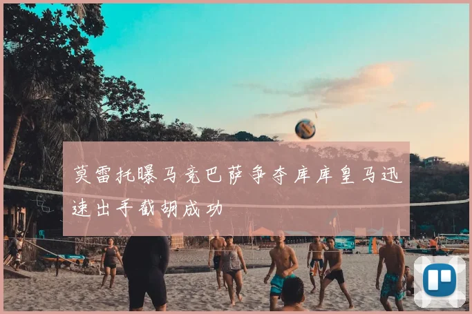 莫雷托曝马竞巴萨争夺库库皇马迅速出手截胡成功