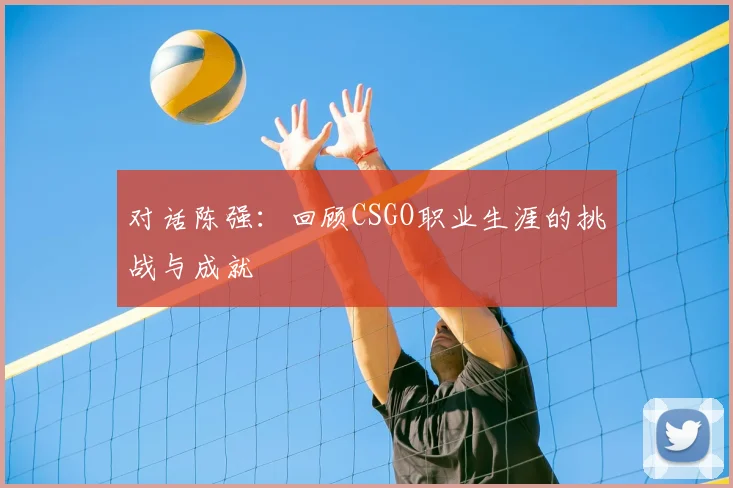 对话陈强:回顾CSGO职业生涯的挑战与成就