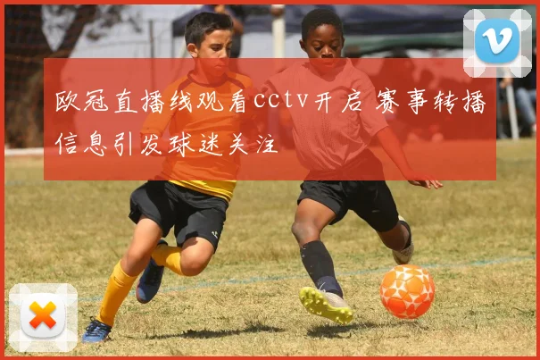 欧冠直播线观看cctv开启 赛事转播信息引发球迷关注