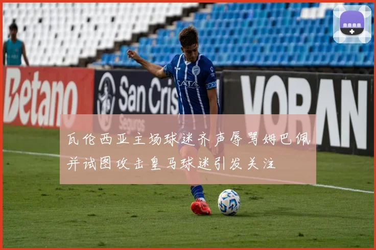 瓦伦西亚主场球迷齐声辱骂姆巴佩并试图攻击皇马球迷引发关注